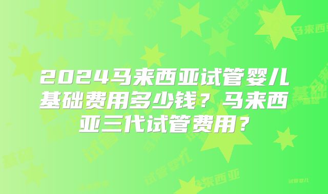 2024马来西亚试管婴儿基础费用多少钱?马来西亚三代试管费用?