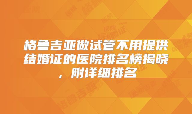格鲁吉亚做试管不用提供结婚证的医院排名榜揭晓，附详细排名