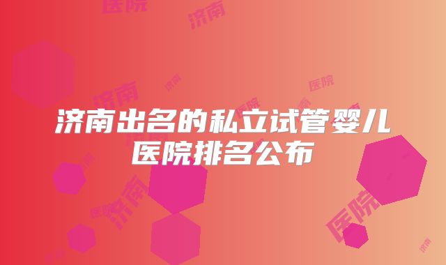 济南出名的私立试管婴儿医院排名公布