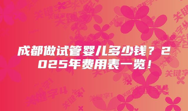 成都做试管婴儿多少钱？2025年费用表一览！