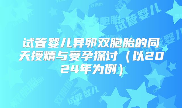 试管婴儿异卵双胞胎的同天授精与受孕探讨(以2024年为例)
