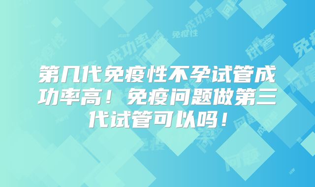 第几代免疫性不孕试管成功率高！免疫问题做第三代试管可以吗！