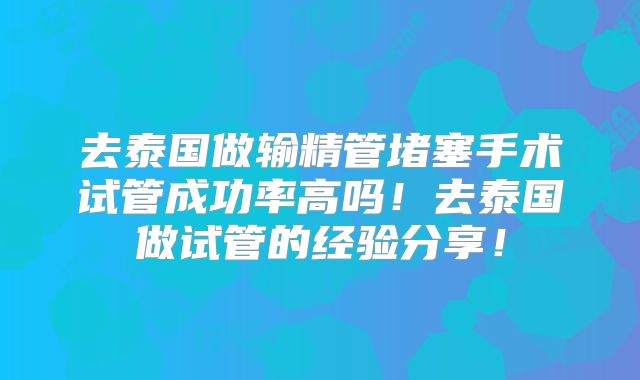 去泰国做输精管堵塞手术试管成功率高吗！去泰国做试管的经验分享！