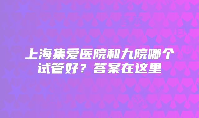 上海集爱医院和九院哪个试管好?答案在这里