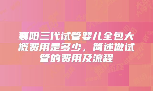 襄阳三代试管婴儿全包大概费用是多少，简述做试管的费用及流程