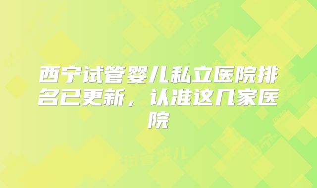 西宁试管婴儿私立医院排名已更新，认准这几家医院