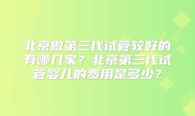北京做第三代试管较好的有哪几家？北京第三代试管婴儿的费用是多少？