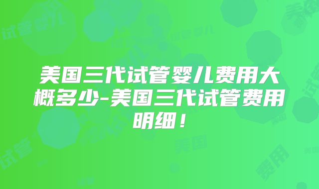 美国三代试管婴儿费用大概多少-美国三代试管费用明细！