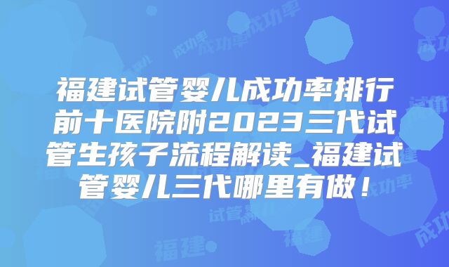 福建试管婴儿成功率排行前十医院附2023三代试管生孩子流程解读_福建试管婴儿三代哪里有做!