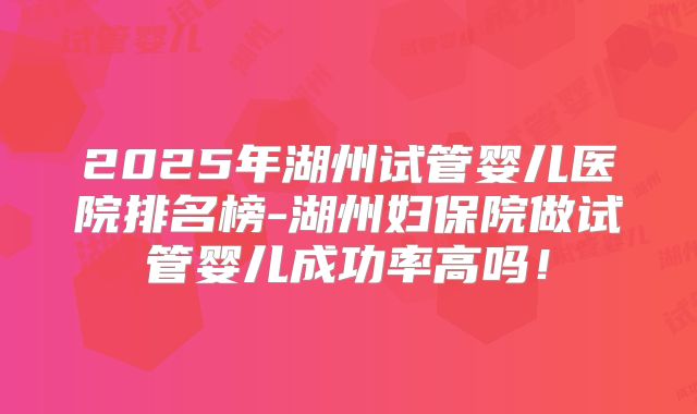 2025年湖州试管婴儿医院排名榜-湖州妇保院做试管婴儿成功率高吗!