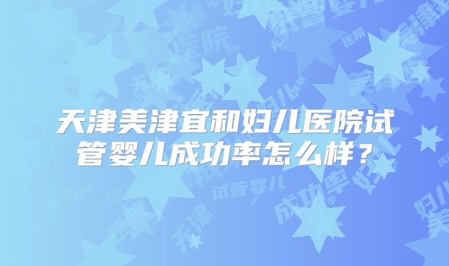 天津美津宜和妇儿医院试管婴儿成功率怎么样？