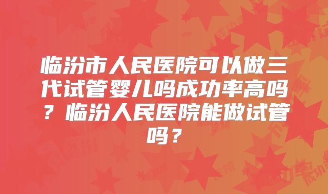 临汾市人民医院可以做三代试管婴儿吗成功率高吗？临汾人民医院能做试管吗？