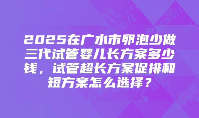 2025在广水市卵泡少做三代试管婴儿长方案多少钱，试管超长方案促排和短方案怎么选择？