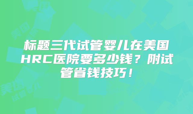标题三代试管婴儿在美国HRC医院要多少钱？附试管省钱技巧！