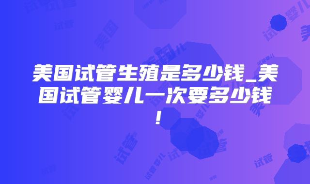 美国试管生殖是多少钱_美国试管婴儿一次要多少钱!