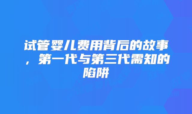 试管婴儿费用背后的故事，第一代与第三代需知的陷阱