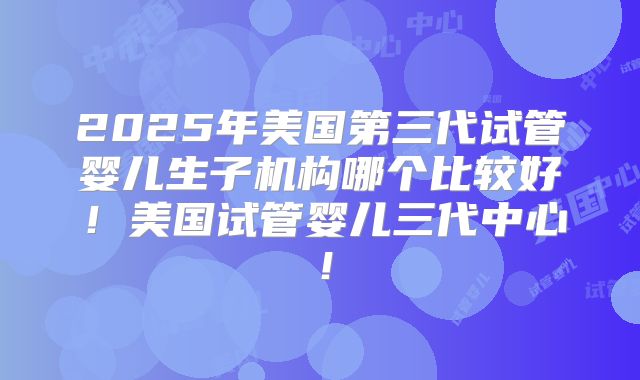2025年美国第三代试管婴儿生子机构哪个比较好！美国试管婴儿三代中心！