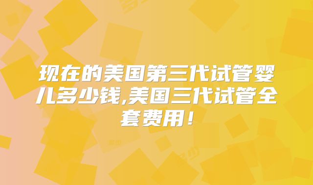现在的美国第三代试管婴儿多少钱,美国三代试管全套费用！
