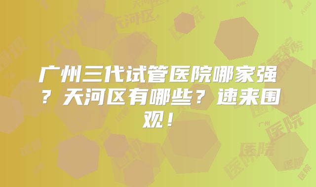广州三代试管医院哪家强？天河区有哪些？速来围观！