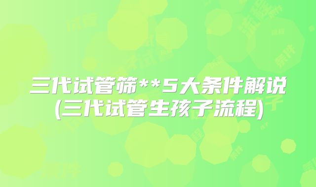 三代试管筛**5大条件解说(三代试管生孩子流程)