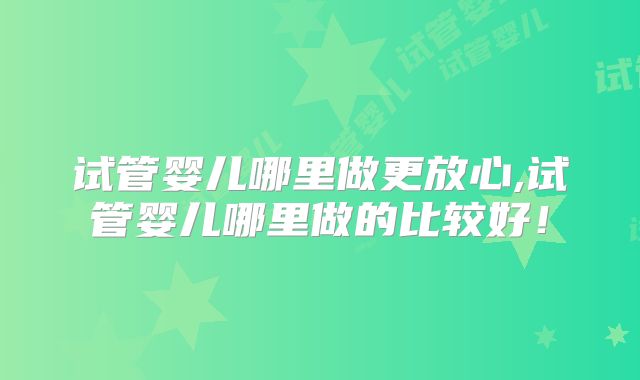 试管婴儿哪里做更放心,试管婴儿哪里做的比较好！