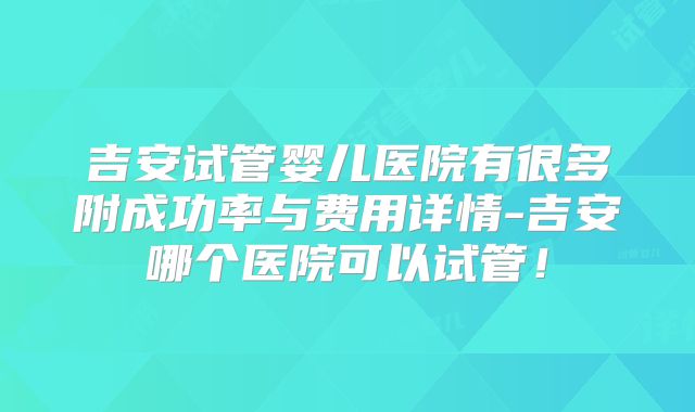 吉安试管婴儿医院有很多附成功率与费用详情-吉安哪个医院可以试管!
