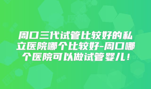 周口三代试管比较好的私立医院哪个比较好-周口哪个医院可以做试管婴儿！