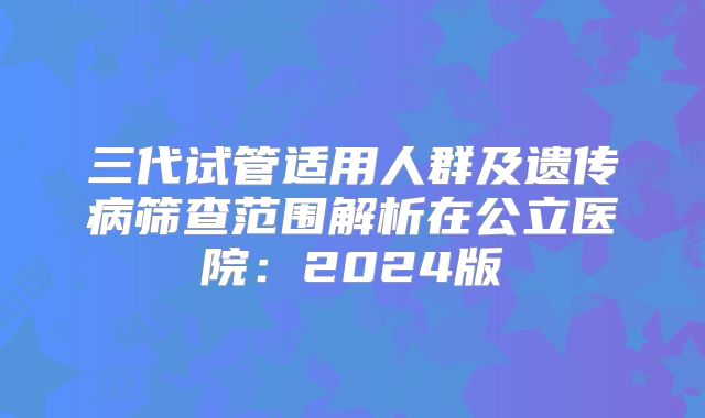 三代试管适用人群及遗传病筛查范围解析在公立医院：2024版