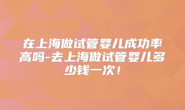 在上海做试管婴儿成功率高吗-去上海做试管婴儿多少钱一次！