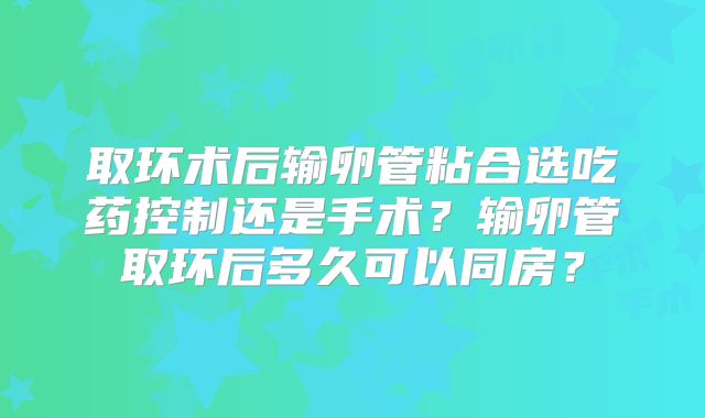 取环术后输卵管粘合选吃药控制还是手术？输卵管取环后多久可以同房？