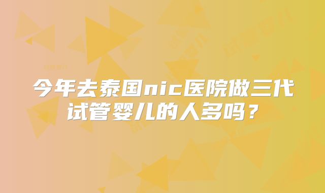 今年去泰国nic医院做三代试管婴儿的人多吗？