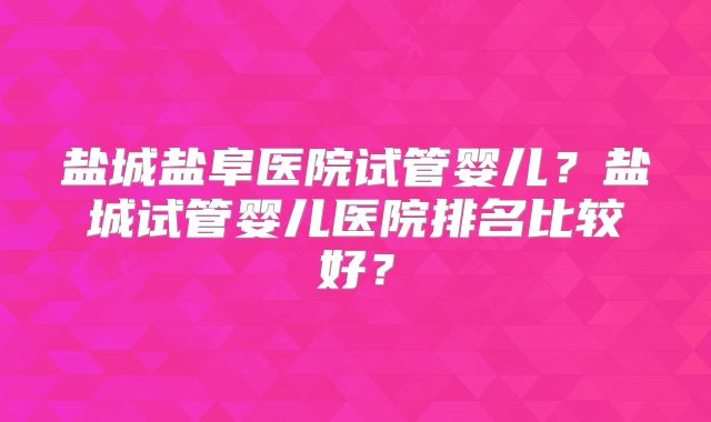 盐城盐阜医院试管婴儿?盐城试管婴儿医院排名比较好?