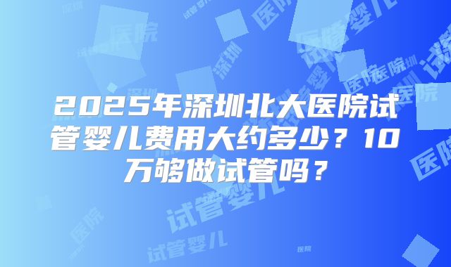 2025年深圳北大医院试管婴儿费用大约多少？10万够做试管吗？
