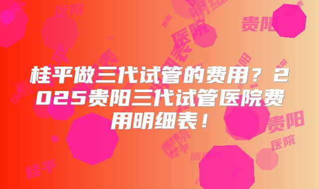 桂平做三代试管的费用?2025贵阳三代试管医院费用明细表!