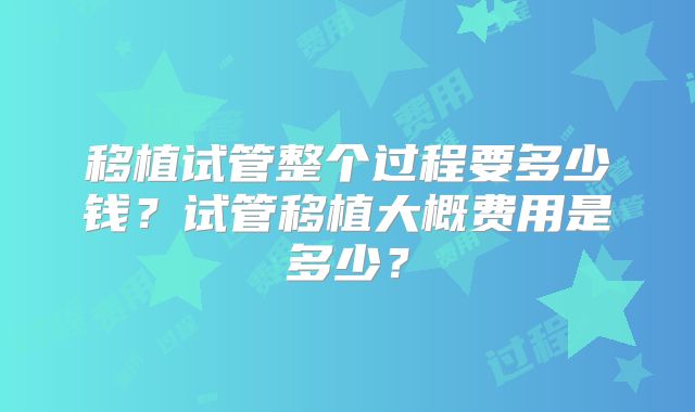 移植试管整个过程要多少钱？试管移植大概费用是多少？