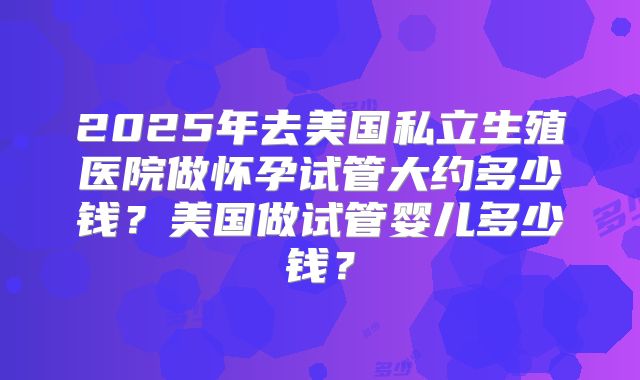 2025年去美国私立生殖医院做怀孕试管大约多少钱？美国做试管婴儿多少钱？