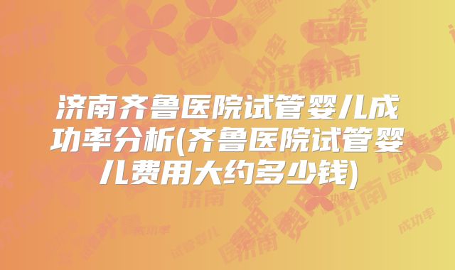 济南齐鲁医院试管婴儿成功率分析(齐鲁医院试管婴儿费用大约多少钱)