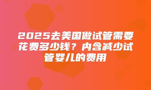 2025去美国做试管需要花费多少钱?内含减少试管婴儿的费用