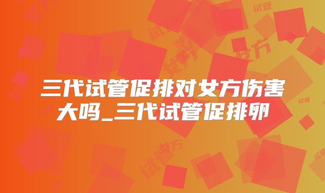 三代试管促排对女方伤害大吗_三代试管促排卵