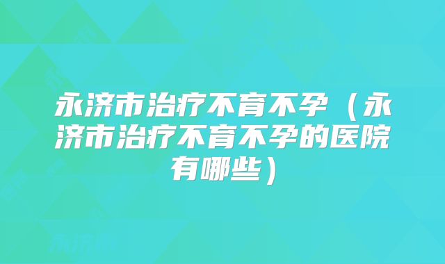 永济市治疗不育不孕（永济市治疗不育不孕的医院有哪些）