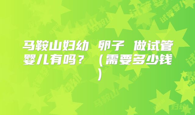 马鞍山妇幼 卵子 做试管婴儿有吗？（需要多少钱）