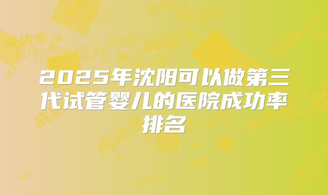 2025年沈阳可以做第三代试管婴儿的医院成功率排名