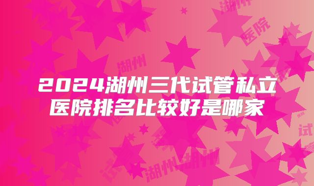 2024湖州三代试管私立医院排名比较好是哪家