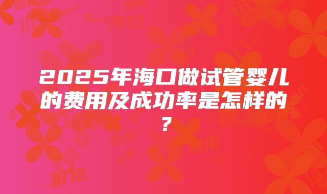 2025年海口做试管婴儿的费用及成功率是怎样的?