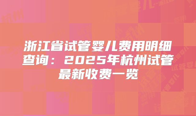浙江省试管婴儿费用明细查询:2025年杭州试管最新收费一览
