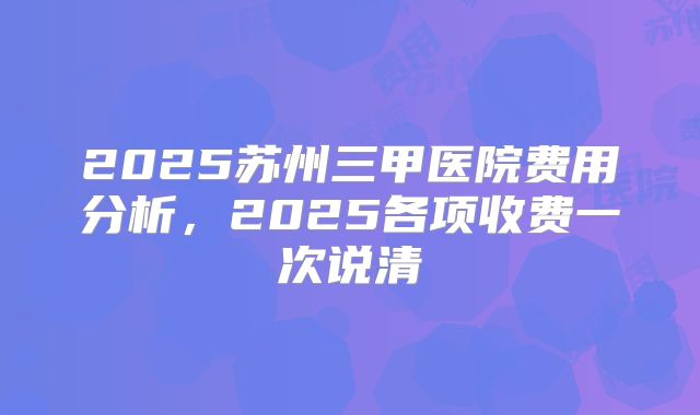 2025苏州三甲医院费用分析，2025各项收费一次说清