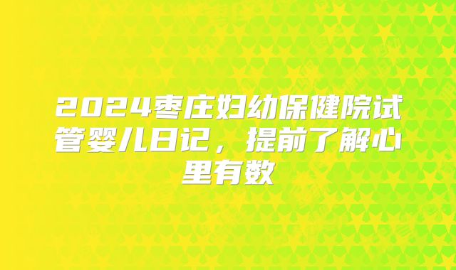 2024枣庄妇幼保健院试管婴儿日记，提前了解心里有数