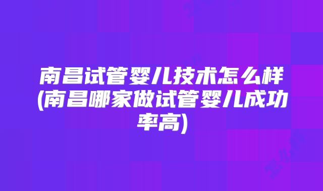 南昌试管婴儿技术怎么样(南昌哪家做试管婴儿成功率高)