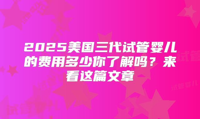 2025美国三代试管婴儿的费用多少你了解吗？来看这篇文章
