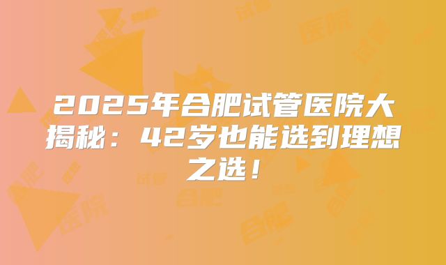 2025年合肥试管医院大揭秘：42岁也能选到理想之选！